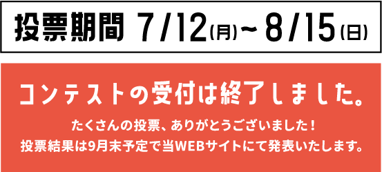 票期間7/12（月）〜8/15（日） コンテストの受付は終了しました。たくさんの投票、ありがとうございました！投票結果は9月末予定で当WEBサイトにて発表いたします。