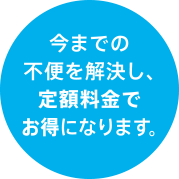 今までの不便を解消し、定額料金でお得になります。