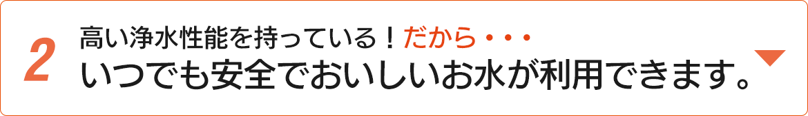 高い浄水性能を持っている！だから・・・いつでも安全でおいしいお水が利用できます。