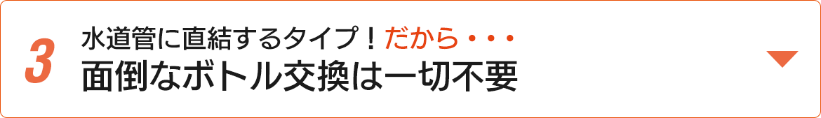 水道管に直結するタイプ！だから・・・面倒なボトル交換は一切不要